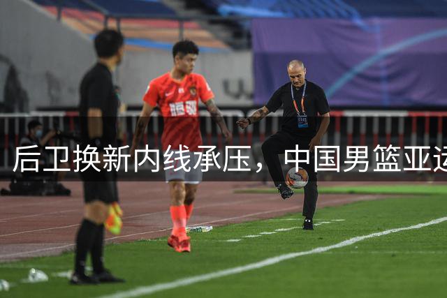 后卫换新内线承压，中国男篮亚运夺冠之路强敌环伺